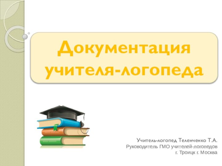 Документация  учителя-логопеда Учитель-логопед Теленченко Т.А.Руководитель ГМО учителей-логопедов г. Троицк г. Москва