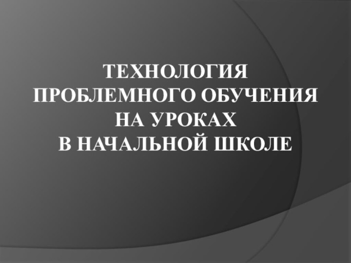 ТЕХНОЛОГИЯ ПРОБЛЕМНОГО ОБУЧЕНИЯ НА УРОКАХ  В НАЧАЛЬНОЙ ШКОЛЕ