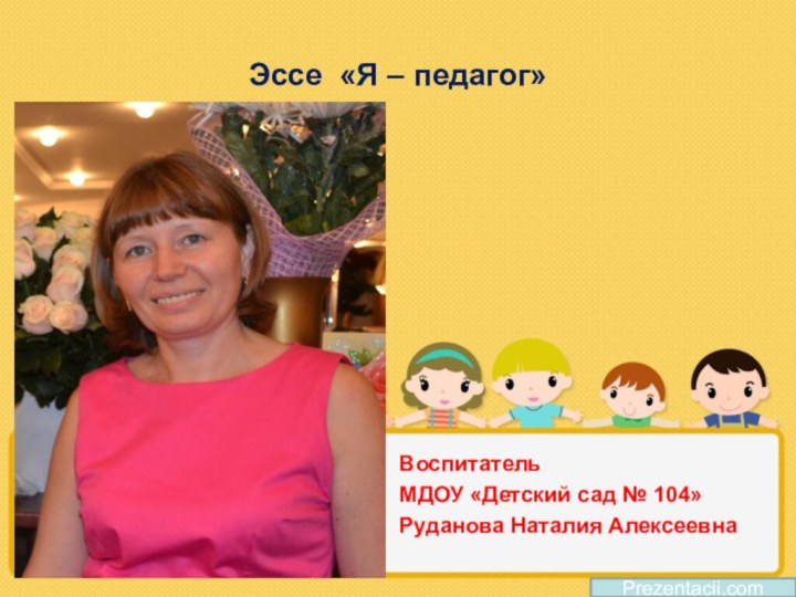 Эссе «Я – педагог»Воспитатель МДОУ «Детский сад № 104»Руданова Наталия АлексеевнаPrezentacii.com