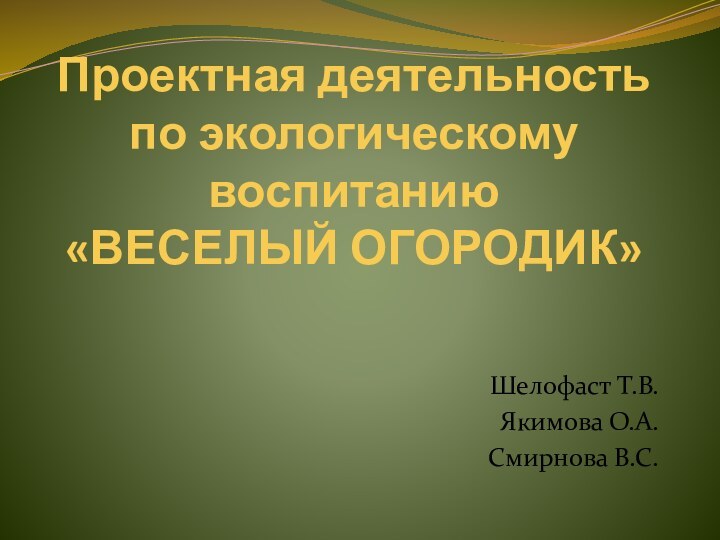 Проектная деятельность по экологическому воспитанию «ВЕСЕЛЫЙ ОГОРОДИК»Шелофаст Т.В.Якимова О.А.Смирнова В.С.