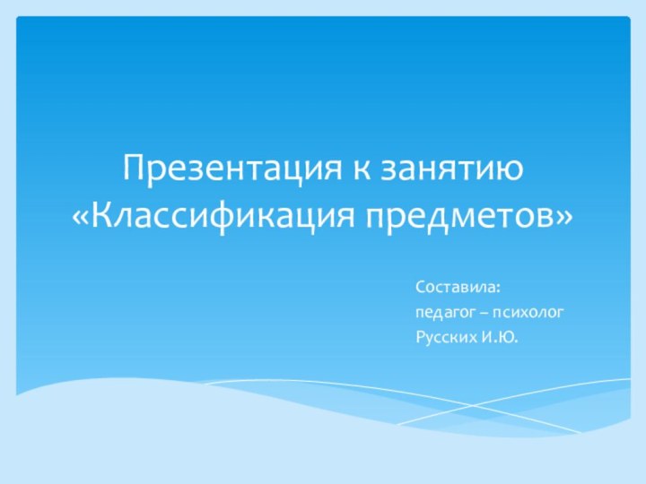 Презентация к занятию «Классификация предметов»Составила: педагог – психолог Русских И.Ю.