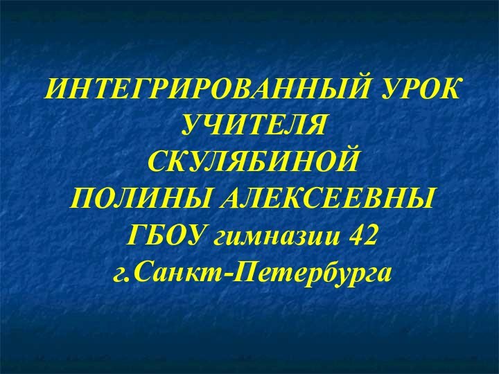 ИНТЕГРИРОВАННЫЙ УРОК УЧИТЕЛЯ  СКУЛЯБИНОЙ  ПОЛИНЫ АЛЕКСЕЕВНЫ  ГБОУ гимназии 42  г.Санкт-Петербурга