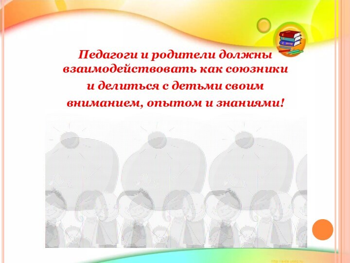 Педагоги и родители должны взаимодействовать как союзники и делиться с детьми своим вниманием, опытом и знаниями!