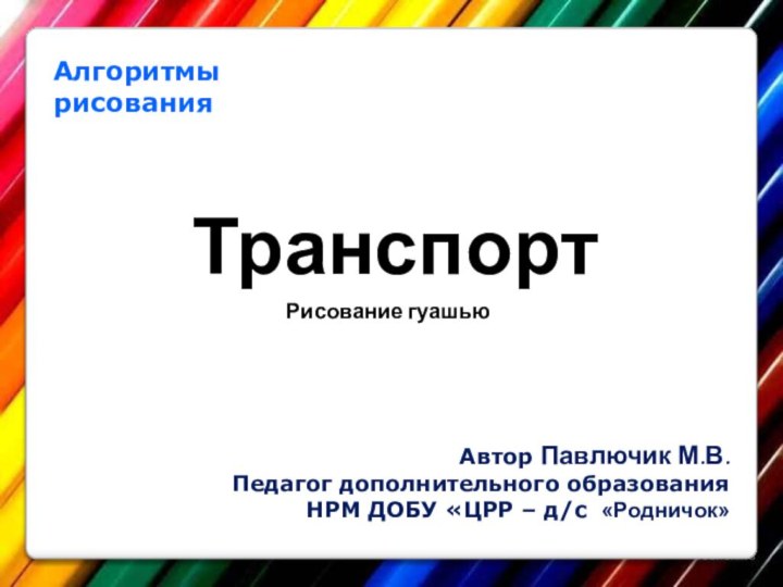 Алгоритмы рисования Транспорт Автор Павлючик М.В.Педагог дополнительного образованияНРМ ДОБУ «ЦРР – д/с «Родничок»Рисование гуашью