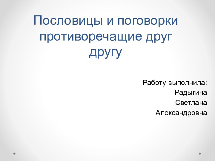 Пословицы и поговорки противоречащие друг другуРаботу выполнила:Радыгина Светлана Александровна