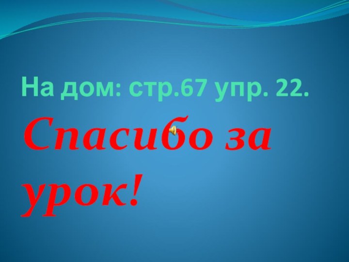 На дом: стр.67 упр. 22.Спасибо за урок!