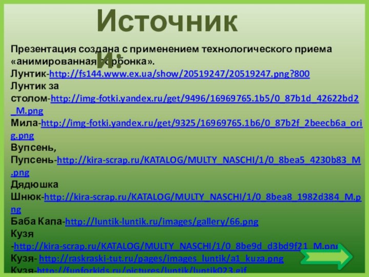 Презентация создана с применением технологического приема «анимированная сорбонка».Лунтик-http://fs144.www.ex.ua/show/20519247/20519247.png?800Лунтик за столом-http://img-fotki.yandex.ru/get/9496/16969765.1b5/0_87b1d_42622bd2_M.pngМила-http://img-fotki.yandex.ru/get/9325/16969765.1b6/0_87b2f_2beecb6a_orig.pngВупсень, Пупсень-http://kira-scrap.ru/KATALOG/MULTY_NASCHI/1/0_8bea5_4230b83_M.pngДядюшка Шнюк-http://kira-scrap.ru/KATALOG/MULTY_NASCHI/1/0_8bea8_1982d384_M.pngБаба