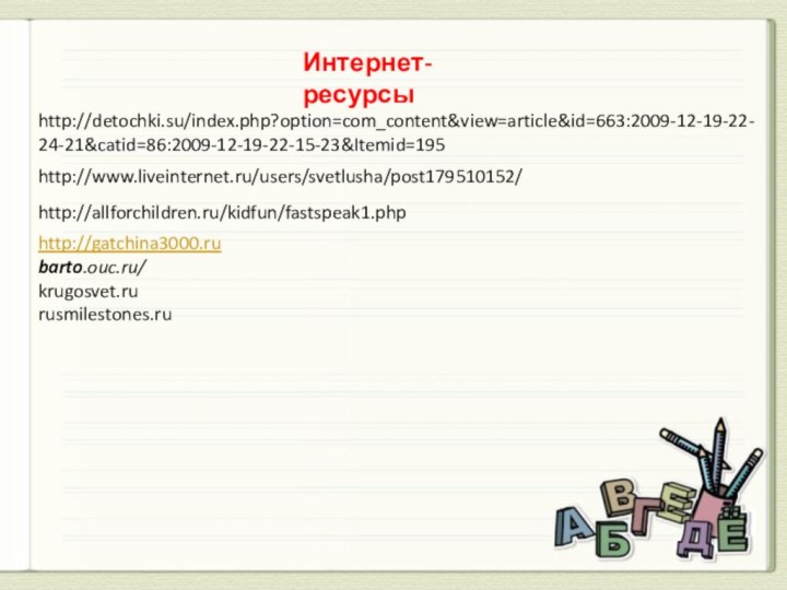 Интернет-ресурсыhttp://detochki.su/index.php?option=com_content&view=article&id=663:2009-12-19-22-24-21&catid=86:2009-12-19-22-15-23&Itemid=195http://www.liveinternet.ru/users/svetlusha/post179510152/http://allforchildren.ru/kidfun/fastspeak1.phphttp://gatchina3000.rubarto.ouc.ru/krugosvet.rurusmilestones.ru