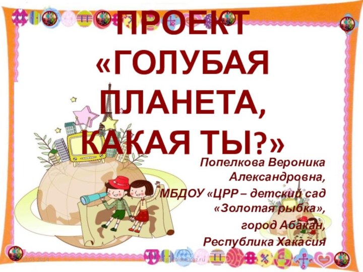 ПРОЕКТ  «ГОЛУБАЯ ПЛАНЕТА, КАКАЯ ТЫ?»Попелкова Вероника Александровна,МБДОУ «ЦРР – детский сад «Золотая рыбка»,город Абакан,Республика Хакасияhttp://aida.ucoz.ru