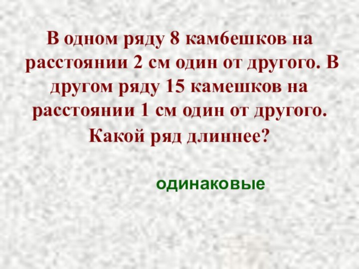 В одном ряду 8 кам6ешков на расстоянии 2 см один от другого.