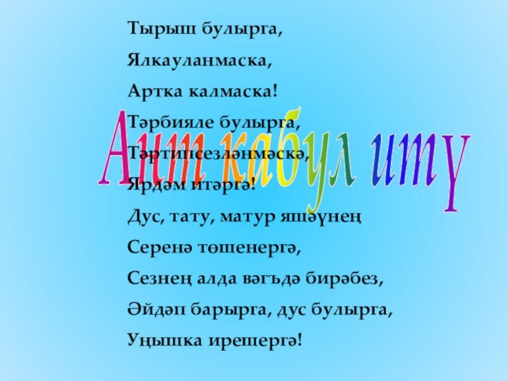 Ант кабул итүТырыш булырга,Ялкауланмаска,Артка калмаска!Тәрбияле булырга,Тәртипсезләнмәскә,Ярдәм итәргә!Дус, тату, матур яшәүнең Серенә төшенергә,Сезнең