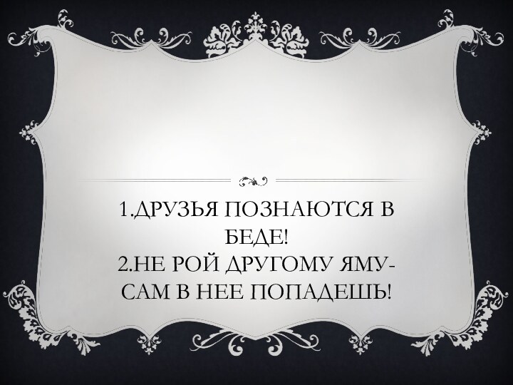 1.Друзья познаются в беде! 2.Не рой другому яму- сам в нее попадешь!