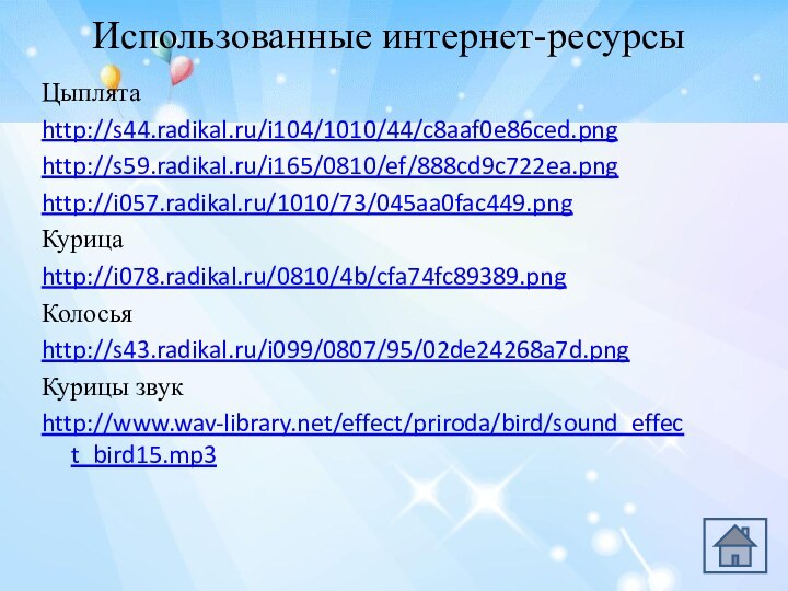 Использованные интернет-ресурсыЦыплятаhttp://s44.radikal.ru/i104/1010/44/c8aaf0e86ced.pnghttp://s59.radikal.ru/i165/0810/ef/888cd9c722ea.pnghttp://i057.radikal.ru/1010/73/045aa0fac449.pngКурица http://i078.radikal.ru/0810/4b/cfa74fc89389.pngКолосья http://s43.radikal.ru/i099/0807/95/02de24268a7d.pngКурицы звукhttp://www.wav-library.net/effect/priroda/bird/sound_effect_bird15.mp3