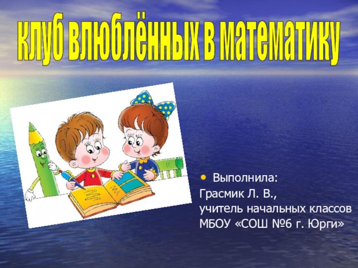 Выполнила:Грасмик Л. В., учитель начальных классовМБОУ «СОШ №6 г. Юрги»клуб влюблённых в математику