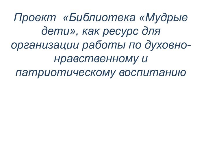 Проект «Библиотека «Мудрые дети», как ресурс для организации работы по духовно-нравственному и патриотическому воспитанию