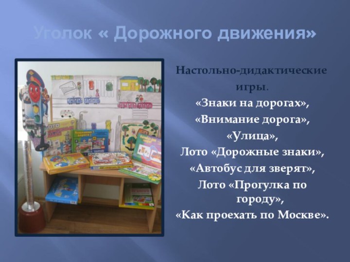 Уголок « Дорожного движения»Настольно-дидактическиеигры.«Знаки на дорогах»,«Внимание дорога»,«Улица»,Лото «Дорожные знаки»,«Автобус для зверят»,Лото «Прогулка