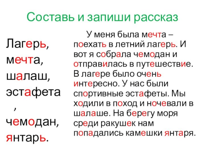 Составь и запиши рассказЛагерь,мечта,шалаш,эстафета,чемодан,янтарь.		У меня была мечта – поехать в летний лагерь.