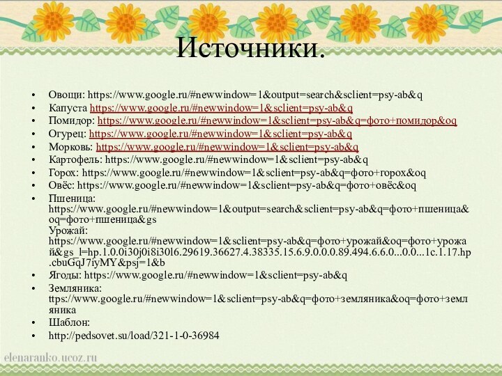 Источники.Овощи: https://www.google.ru/#newwindow=1&output=search&sclient=psy-ab&qКапуста https://www.google.ru/#newwindow=1&sclient=psy-ab&qПомидор: https://www.google.ru/#newwindow=1&sclient=psy-ab&q=фото+помидор&oqОгурец: https://www.google.ru/#newwindow=1&sclient=psy-ab&qМорковь: https://www.google.ru/#newwindow=1&sclient=psy-ab&q Картофель: https://www.google.ru/#newwindow=1&sclient=psy-ab&qГорох: https://www.google.ru/#newwindow=1&sclient=psy-ab&q=фото+горох&oqОвёс: https://www.google.ru/#newwindow=1&sclient=psy-ab&q=фото+овёс&oqПшеница: https://www.google.ru/#newwindow=1&output=search&sclient=psy-ab&q=фото+пшеница&oq=фото+пшеница&gs Урожай: https://www.google.ru/#newwindow=1&sclient=psy-ab&q=фото+урожай&oq=фото+урожай&gs_l=hp.1.0.0i30j0i8i30l6.29619.36627.4.38335.15.6.9.0.0.0.89.494.6.6.0...0.0...1c.1.17.hp.cbuGqJ7iyMY&psj=1&bЯгоды: https://www.google.ru/#newwindow=1&sclient=psy-ab&qЗемляника: ttps://www.google.ru/#newwindow=1&sclient=psy-ab&q=фото+земляника&oq=фото+земляникаШаблон: http://pedsovet.su/load/321-1-0-36984