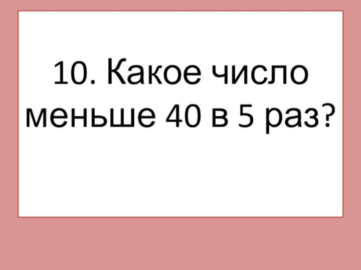 10. Какое число меньше 40 в 5 раз?