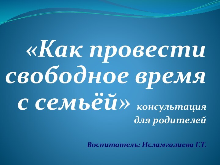 «Как провести свободное время с семьёй» консультация для родителейВоспитатель: Исламгалиева Г.Т.