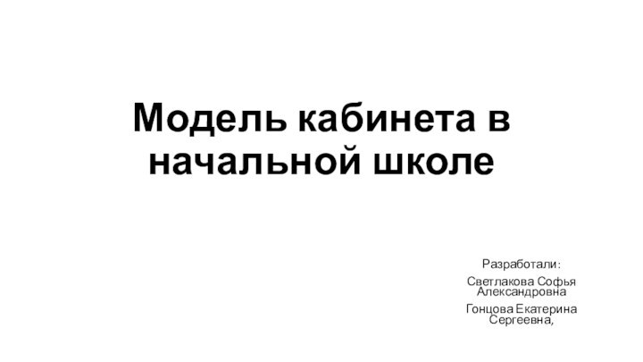 Модель кабинета в начальной школеРазработали:Светлакова Софья АлександровнаГонцова Екатерина Сергеевна,