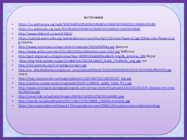 источникиhttps://ru.wiktionary.org/wiki/%D0%BB%D0%B8%D0%BB%D0%BE%D0%B2%D1%8B%D0%B9 https://ru.wikipedia.org/wiki/%D0%9A%D0%BE%D0%BF%D1%8B%D1%82%D0%BE http://www.oldword.ru/word/3862/ https://upload.wikimedia.org/wikipedia/commons/thumb/5/52/Lilas-flowers2.jpg/200px-Lilas-flowers2.jpg сиреньhttp://www.roomtrava.ru/wp-content/uploads/2010/08/filka.jpg фиалкаhttp://www.artleo.com/pic/201108/1920x1200/artleo.com-5547.jpg бабочкаhttp://go2.imgsmail.ru/imgpreview?key=400f4140a90df4ca&mb=imgdb_preview_386 берег http://img-fotki.yandex.ru/get/15484/156792724.280/0_f2a05_f718972e_orig.jpg котhttp://s22.postimg.org/5z1mgt3gx/images.jpg http://xn--80aafka8aijbcicvsig8o.xn--p1ai/upload/iblock/2e8/2e8d92482d5601912b26590c9fb0cf02.jpg книгаhttp://img1.liveinternet.ru/images/attach/c/10/108/735/108735527_big.jpg