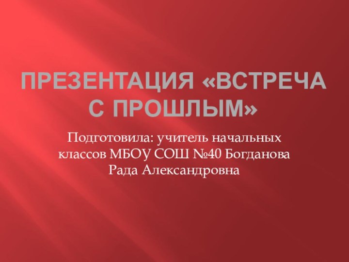 Презентация «ВСТРЕЧА С ПРОШЛЫМ»Подготовила: учитель начальных классов МБОУ СОШ №40 Богданова Рада Александровна