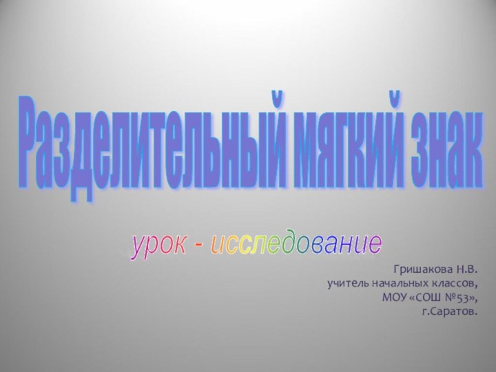 Разделительный мягкий знак урок - исследование  Гришакова Н.В.учитель начальных классов,МОУ «СОШ №53»,г.Саратов.