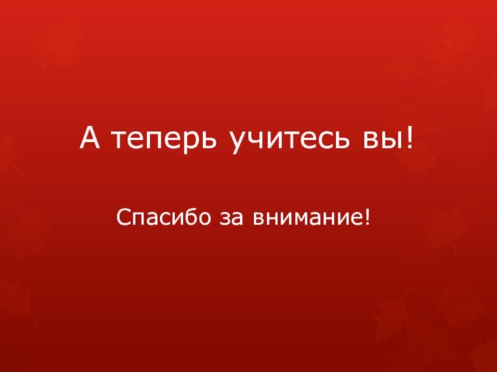 А теперь учитесь вы!Спасибо за внимание!