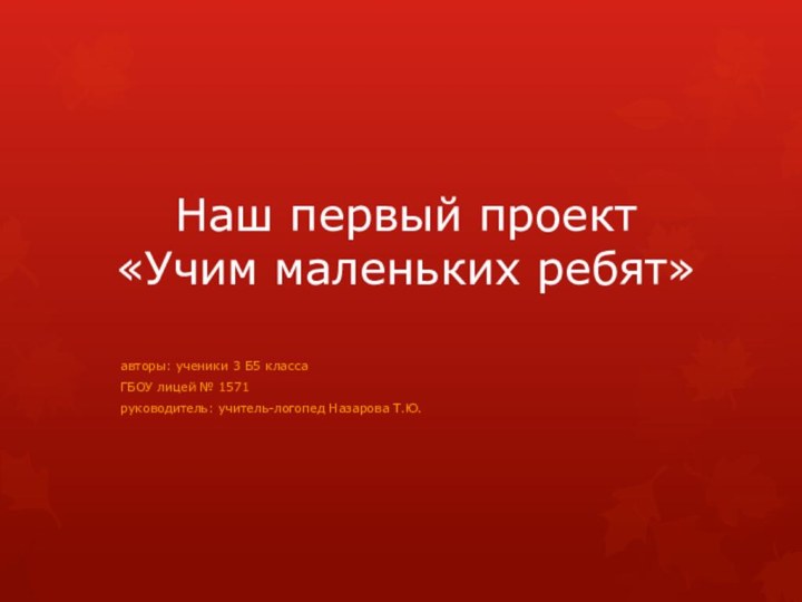 Наш первый проект «Учим маленьких ребят»авторы: ученики 3 Б5 классаГБОУ лицей № 1571руководитель: учитель-логопед Назарова Т.Ю.