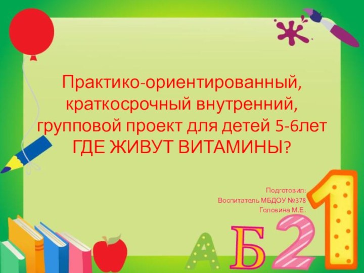 Практико-ориентированный, краткосрочный внутренний, групповой проект для детей 5-6лет ГДЕ ЖИВУТ ВИТАМИНЫ?Подготовил:Воспитатель МБДОУ №378Головина М.Е.