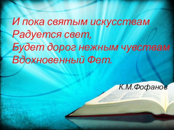 И пока святым искусствам Радуется свет, Будет дорог нежным чувствам Вдохновенный Фет. К.М.Фофанов