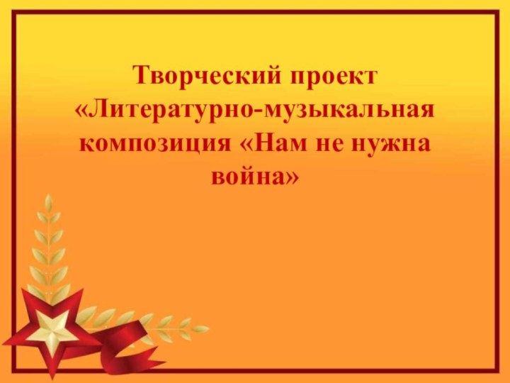 Творческий проект «Литературно-музыкальная композиция «Нам не нужна война»