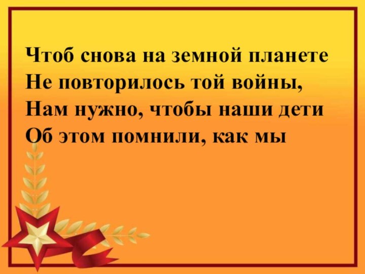 Чтоб снова на земной планетеНе повторилось той войны,Нам нужно, чтобы наши детиОб этом помнили, как мы