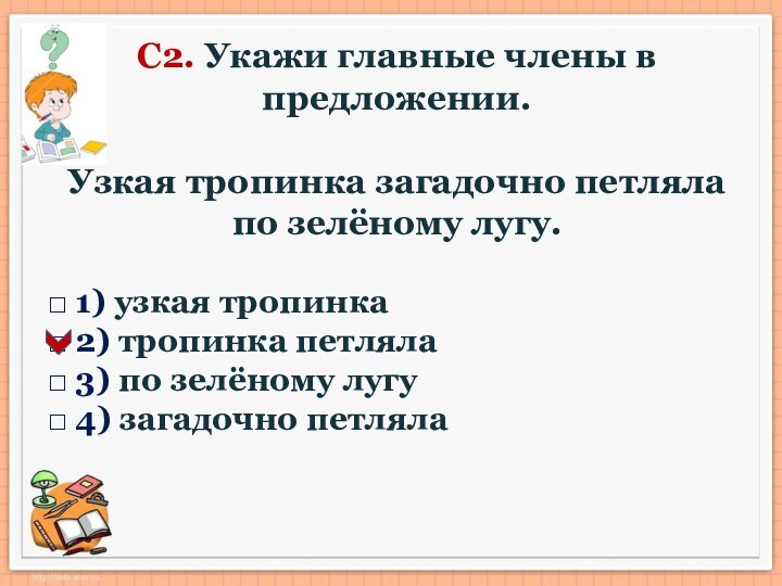 С2. Укажи главные члены в предложении.Узкая тропинка загадочно петляла по зелёному лугу.□