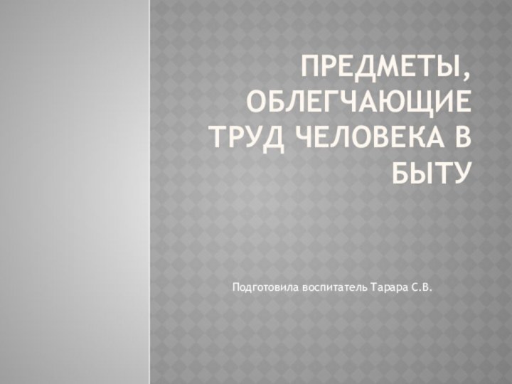 Предметы, облегчающие труд человека в бытуПодготовила воспитатель Тарара С.В.