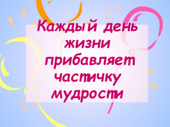 Каждый день жизни прибавляет частичку мудрости