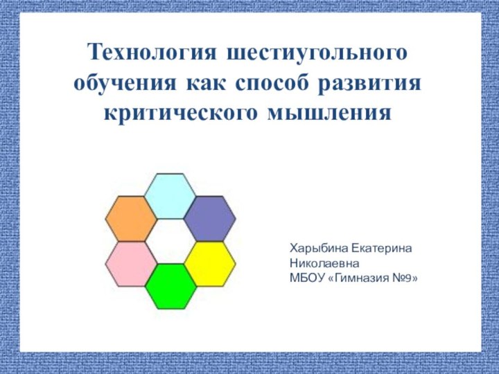 Технология шестиугольного обучения как способ развития критического мышленияХарыбина Екатерина НиколаевнаМБОУ «Гимназия №9»