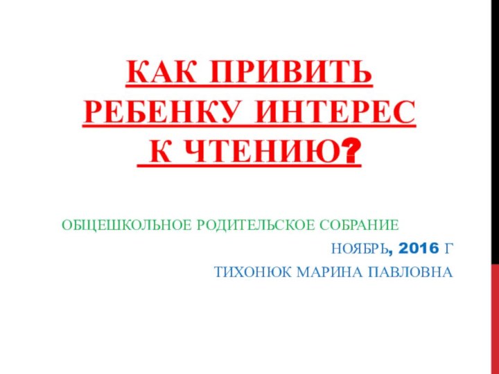 КАК ПРИВИТЬ РЕБЕНКУ ИНТЕРЕС  К ЧТЕНИЮ?ОБЩЕШКОЛЬНОЕ РОДИТЕЛЬСКОЕ СОБРАНИЕНОЯБРЬ, 2016 ГТИХОНЮК МАРИНА ПАВЛОВНА