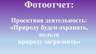 Фотоотчет: Проектная деятельность Природу нужно охранять, нельзя природу загрязнять презентация по окружающему миру