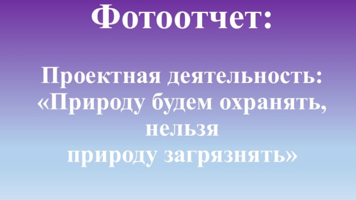 Фотоотчет:   Проектная деятельность: «Природу будем охранять, нельзя  природу загрязнять»