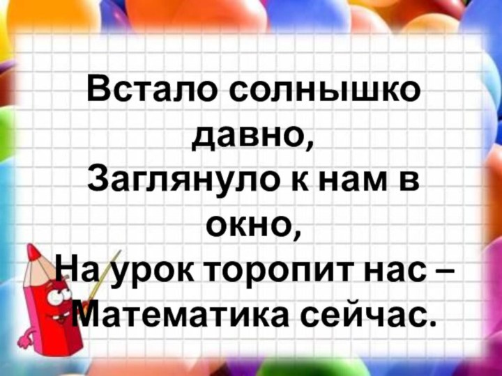 Встало солнышко давно,  Заглянуло к нам в окно, На урок торопит нас – Математика сейчас.