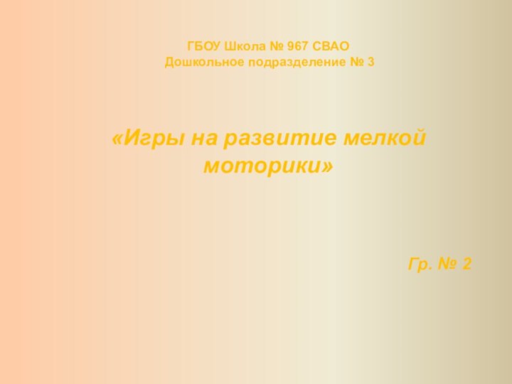 ГБОУ Школа № 967 СВАО Дошкольное подразделение № 3«Игры на развитие мелкой моторики»Гр. № 2