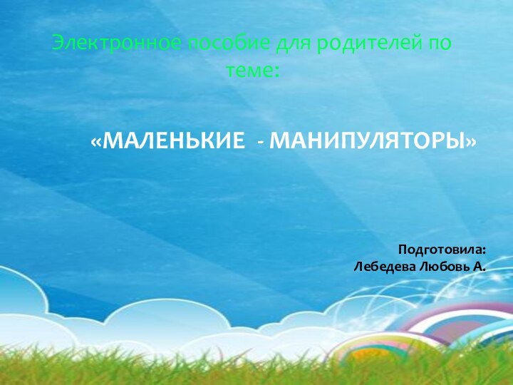 Электронное пособие для родителей по  теме:  «МАЛЕНЬКИЕ - МАНИПУЛЯТОРЫ» Подготовила: Лебедева Любовь А.