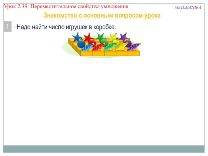 МАТЕМАТИКАУрок 2.39. Переместительное свойство умножения Надо найти число игрушек в коробке.1 Знакомство с основным вопросом урока