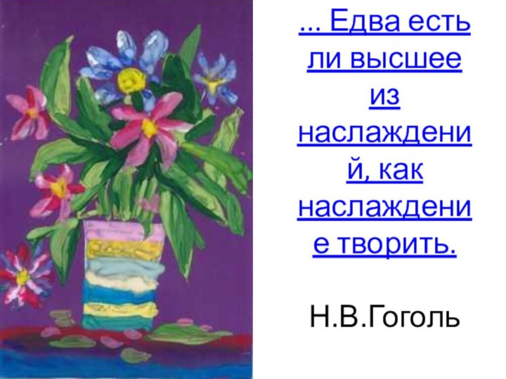 ... Едва есть ли высшее из наслаждений, как наслаждение творить.

Н.В.Гоголь