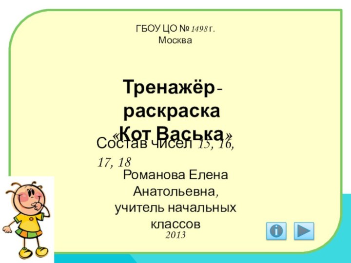 ГБОУ ЦО №1498 г.МоскваТренажёр-раскраска «Кот Васька»Состав чисел 15, 16, 17, 18Романова Елена Анатольевна,учитель начальных классов2013