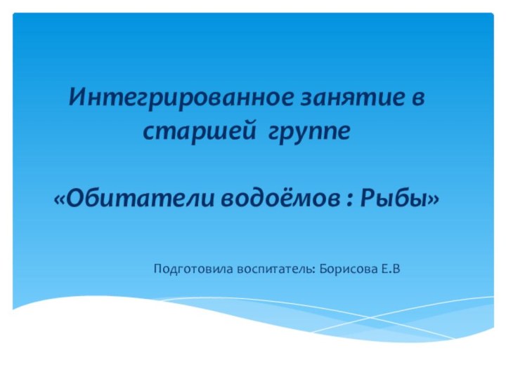 Интегрированное занятие в старшей группе  «Обитатели водоёмов : Рыбы» Подготовила воспитатель: Борисова Е.В