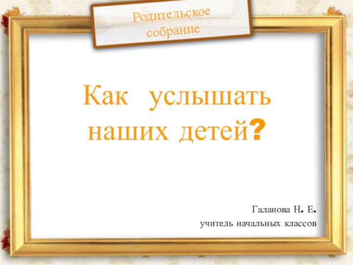 Как услышать наших детей?Галанова Н. Е.учитель начальных классовРодительское собрание