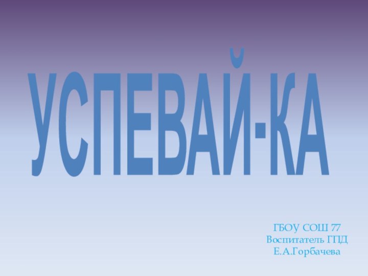 УСПЕВАЙ-КАГБОУ СОШ 77Воспитатель ГПДЕ.А.Горбачева